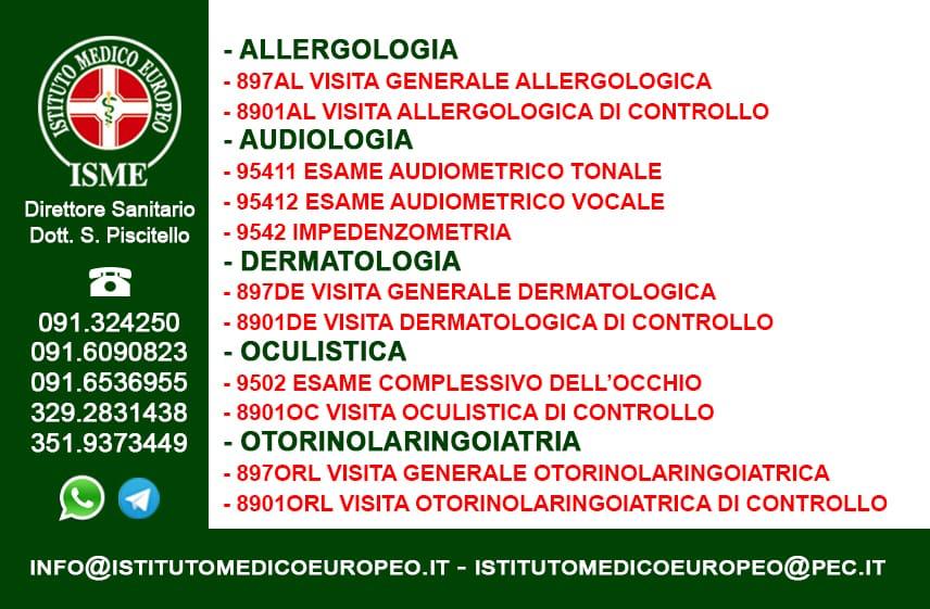 ISME - Istituto Medico Europeo Palermo, direttore sanitario Salvatore Piscitello, CONVENZIONATO SSN SERVIZIO SANITARIO NAZIONALE, Allergologia e Immunologia clinica, Audiologia, Chirurgia Ambulatoriale, Chirurgia Estetica, Chirurgia Funzionale ed estetica del naso, Chirurgia Generale, Chirurgia Laparoscopica, Chirurgia Plastica e Ricostruttiva, Dermatologia e Venereologia, Diagnostica per immagini, Endocrinologia e malattie del ricambio, Foniatria, Ginecologia ed Ostetricia, Medicina Interna, Oculistica, Otorinolaringoiatria e Chirurgia Cervico - Facciale, Otorinolaringoiatria Pediatrica, Pediatria e Neonatologia, Psicologia Clinica, CONVENZIONATO PALERMO, SSN PALERMO